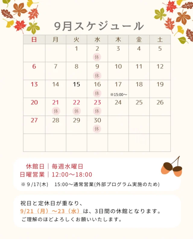 🍁
【9月営業スケジュールのお知らせ】

少しずつ秋の気配を感じる季節となりました。

9月の営業スケジュールをご案内いたします。

■ 休館日｜毎週水曜日
■ 日曜営業｜12:00〜18:00
■ 9月17日（木）｜15:00〜通常営業
※外部プログラム実施のため

また、9月21日（月・祝）〜23日（水）は、
祝日と定休日が重なるため3日間の休館となります。

ご不便をおかけいたしますが、
ご理解のほどよろしくお願いいたします。

季節の変わり目、無理なく身体を動かしながら、
9月もそれぞれのペースでお過ごしください。

皆さまのご来館をお待ちしております。